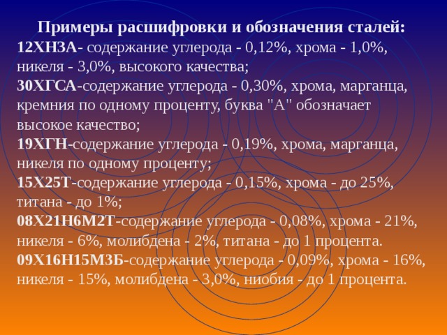 Примеры расшифровки и обозначения сталей: 12ХНЗА - содержание углерода - 0,12%, хрома - 1,0%, никеля - 3,0%, высокого качества;  30ХГСА -содержание углерода - 0,30%, хрома, марганца, кремния по одному проценту, буква 