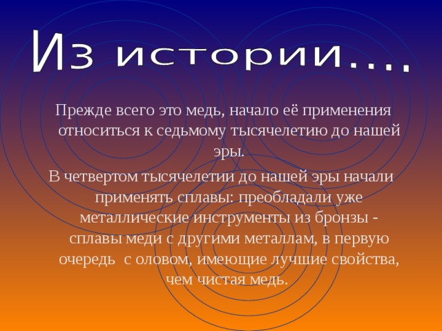  Прежде всего это медь, начало её применения относиться к седьмому тысячелетию до нашей эры. В четвертом тысячелетии до нашей эры начали применять сплавы: преобладали уже металлические инструменты из бронзы - сплавы меди с другими металлам, в первую очередь с оловом, имеющие лучшие свойства, чем чистая медь. 