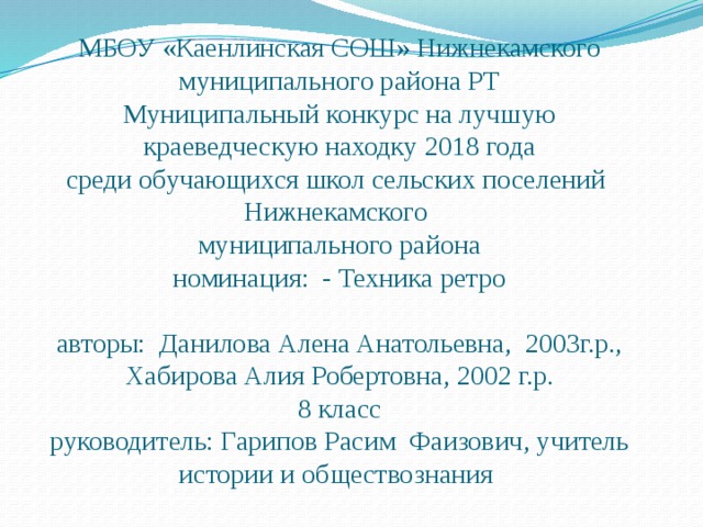 МБОУ «Каенлинская СОШ» Нижнекамского муниципального района РТ  Муниципальный конкурс на лучшую краеведческую находку 2018 года  среди обучающихся школ сельских поселений Нижнекамского  муниципального района  номинация: - Техника ретро   авторы: Данилова Алена Анатольевна, 2003г.р., Хабирова Алия Робертовна, 2002 г.р.  8 класс  руководитель: Гарипов Расим Фаизович, учитель истории и обществознания 