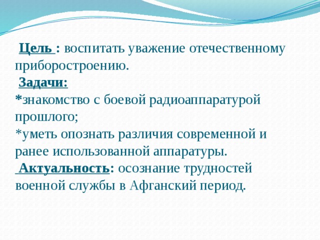  Цель : воспитать уважение отечественному приборостроению.   Задачи:  * знакомство с боевой радиоаппаратурой прошлого;  *уметь опознать различия современной и ранее использованной аппаратуры.   Актуальность : осознание трудностей военной службы в Афганский период.    