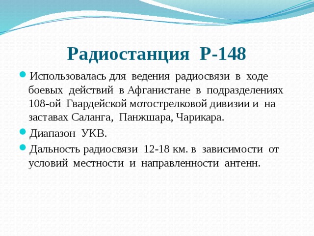 Радиостанция Р-148 Использовалась для ведения радиосвязи в ходе боевых действий в Афганистане в подразделениях 108-ой Гвардейской мотострелковой дивизии и на заставах Саланга, Панжшара, Чарикара. Диапазон УКВ. Дальность радиосвязи 12-18 км. в зависимости от условий местности и направленности антенн. 