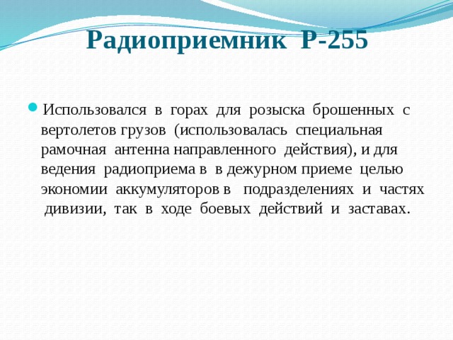 Радиоприемник Р-255   Использовался в горах для розыска брошенных с вертолетов грузов (использовалась специальная рамочная антенна направленного действия), и для ведения радиоприема в в дежурном приеме целью экономии аккумуляторов в подразделениях и частях дивизии, так в ходе боевых действий и заставах. 
