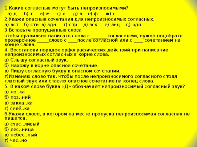 1.Какие согласные могут быть непроизносимыми?  а) д б) т в) м г) л д) в е) ф ж) c 2.Укажи опасные сочетания для непроизносимых согласных. а) вст б) стн в) здн г) стр д) зск е) лнц д) рдц 3.Вставьте пропущенные слова чтобы правильно написать слова с _______согласными, нужно подобрать проверочное _____слово с ____после согласной или с ____ сочетанием на конце слова. 4. Восстанови порядок орфографических действий при написание непроизносимых согласных в корне слова. а) Слышу согласный звук. б) Нахожу в корне опасное сочетание. в) Пишу согласную букву в опасном сочетании. г)Изменяю слово так, чтобы после непроизносимого согласного стоял гласный звук или ставлю опасное сочетание на конец слова. 5. В каком слове буква «Д» обозначает непроизносимый согласный звук? а) ло..ка б) поз..ний в) закла..ка г) селё..ка 6.Укажи слово, в котором на месте пропуска непроизносимая согласная не пишется. а) счас..ливый б) лес..ница в) небес..ный г) чес..но 