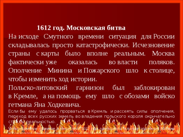  1612 год. Московская битва На исходе Смутного времени ситуация для России складывалась просто катастрофически. Исчезновение страны с карты было вполне реальным. Москва фактически уже оказалась во власти поляков. Ополчение Минина и Пожарского шло к столице, чтобы изменить ход истории. Польско-литовский гарнизон был заблокирован в Кремле, а на помощь ему шло с обозами войско гетмана Яна Ходкевича. Если бы ему удалось прорваться в Кремль и рассеять силы ополчения, переход всех русских земель во владения польского короля окончательно стал бы реальностью. Четырехдневное сражение в конце лета 1612 года завершилось в пользу ополчения Минина и Пожарского. Занеся ногу над пропастью, Россия все же не сделала последнего шага. 