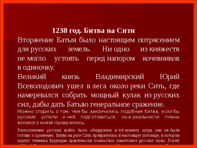  1238 год. Битва на Сити Вторжение Батыя было настоящим потрясением для русских земель. Ни одно из княжеств не могло устоять перед напором кочевников в одиночку. Великий князь Владимирский Юрий Всеволодович ушел в леса около реки Сить, где намеревался собрать мощный кулак из русских сил, дабы дать Батыю генеральное сражение. Можно спорить о том, чем бы закончилась подобная битва, если бы русские успели к ней подготовиться, но в реальности планы великого князя провалились. Расположение русских войск было обнаружено в тот момент, когда они не были готовы к сражению. Битва на реке Сить превратилась в настоящее побоище, в котором корпус темника Бурундая практически полностью уничтожил русские силы. Погиб и Юрий Всеволодович, отрубленная голова которого была преподнесена в дар Батыю. Это сражение за собственное будущее Русь проиграла. Наступили времена ордынского ига. 