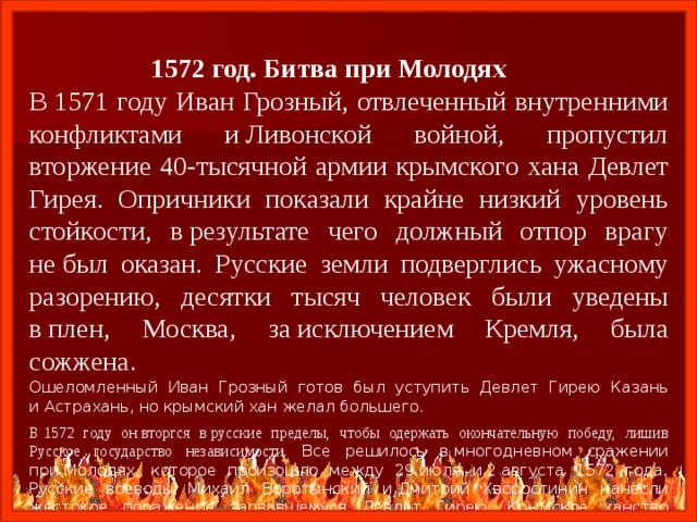  1572 год. Битва при Молодях В 1571 году Иван Грозный, отвлеченный внутренними конфликтами и Ливонской войной, пропустил вторжение 40-тысячной армии крымского хана Девлет Гирея. Опричники показали крайне низкий уровень стойкости, в результате чего должный отпор врагу не был оказан. Русские земли подверглись ужасному разорению, десятки тысяч человек были уведены в плен, Москва, за исключением Кремля, была сожжена. Ошеломленный Иван Грозный готов был уступить Девлет Гирею Казань и Астрахань, но крымский хан желал большего. В 1572 году он вторгся в русские пределы, чтобы одержать окончательную победу, лишив Русское государство независимости. Все решилось в многодневном сражении при Молодях, которое произошло между 29 июля и 2 августа 1572 года. Русские воеводы Михаил Воротынский и Дмитрий Хворостинин нанесли жестокое поражение зарвавшемуся Девлет Гирею. Крымское ханство лишилось значительной части боеспособного мужского населения, набеги на Русь прекратились на два десятка лет. Независимости России крымский хан более не угрожал. 