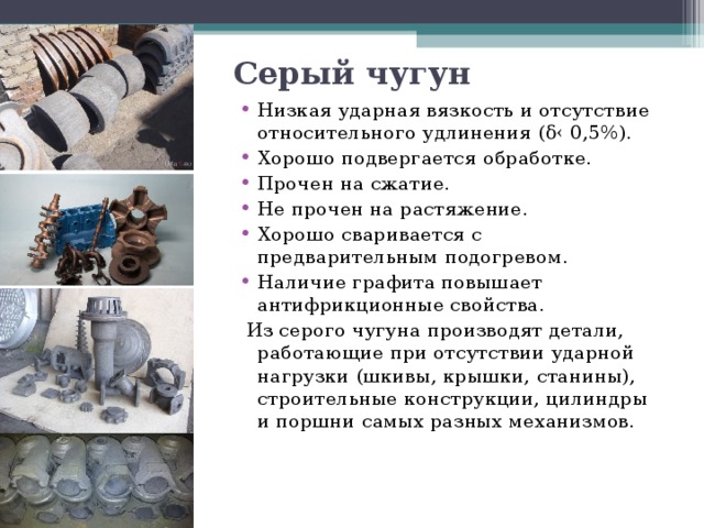 Серый чугун Низкая ударная вязкость и отсутствие относительного удлинения ( δ‹ 0,5%). Хорошо подвергается обработке. Прочен на сжатие. Не прочен на растяжение. Хорошо сваривается с предварительным подогревом. Наличие графита повышает антифрикционные свойства.   Из серого чугуна производят детали, работающие при отсутствии ударной нагрузки (шкивы, крышки, станины), строительные конструкции, цилиндры и поршни самых разных механизмов. 