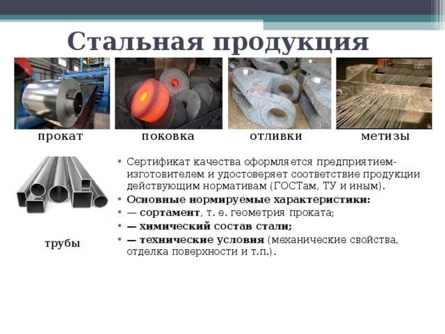 Стальная продукция поковка метизы отливки прокат Сертификат качества оформляется предприятием-изготовителем и удостоверяет соответствие продукции действующим нормативам (ГОСТам, ТУ и иным). Основные нормируемые характеристики: — сортамент , т. е. геометрия проката; — химический состав стали; — технические условия (механические свойства, отделка поверхности и т.п.). трубы  
