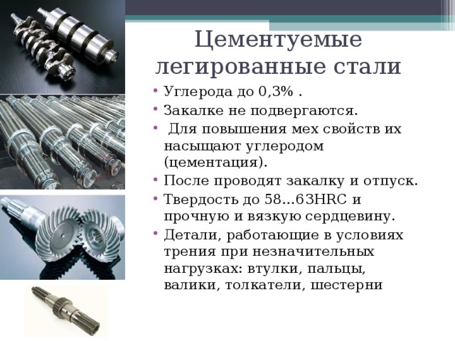 Цементуемые легированные стали Углерода до 0,3% . Закалке не подвергаются.  Для повышения мех свойств их насыщают углеродом (цементация). После проводят закалку и отпуск. Твердость до 58…63 HRC и прочную и вязкую сердцевину. Детали, работающие в условиях трения при незначительных нагрузках: втулки, пальцы, валики, толкатели, шестерни   