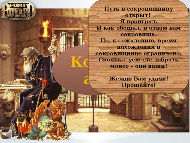 Путь в сокровищницу открыт! Я проиграл. И как обещал, я отдам вам сокровища. Но, к сожалению, время нахождения в сокровищнице ограничено. Сколько успеете забрать монет – они ваши!  Желаю Вам удачи! Прощайте! Компас