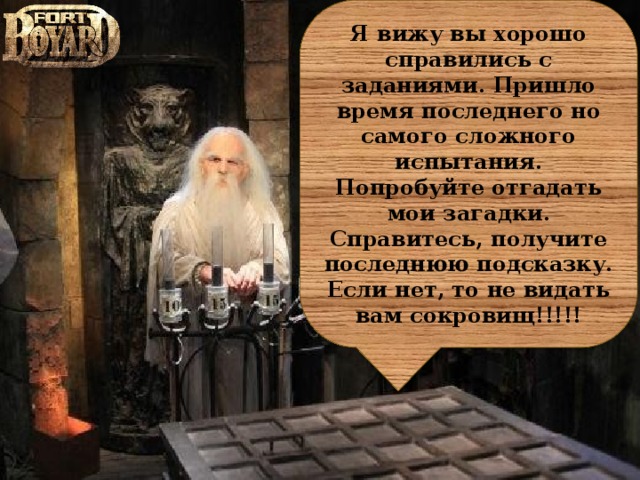 Я вижу вы хорошо справились с заданиями. Пришло время последнего но самого сложного испытания. Попробуйте отгадать мои загадки. Справитесь, получите последнюю подсказку. Если нет, то не видать вам сокровищ!!!!!