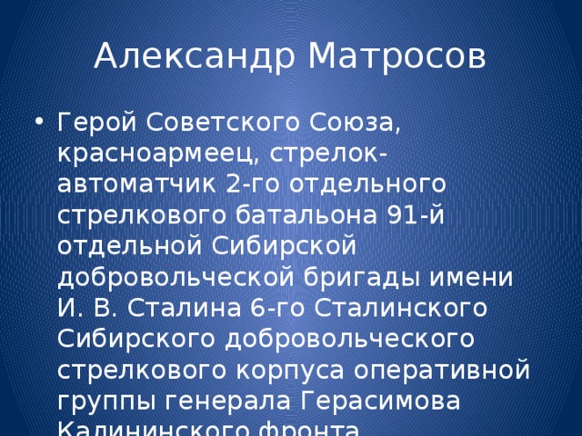 Александр Матросов Герой Советского Союза, красноармеец, стрелок-автоматчик 2-го отдельного стрелкового батальона 91-й отдельной Сибирской добровольческой бригады имени И. В. Сталина 6-го Сталинского Сибирского добровольческого стрелкового корпуса оперативной группы генерала Герасимова Калининского фронта. 