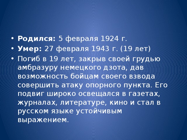 Родился:  5 февраля 1924 г. Умер:  27 февраля 1943 г. (19 лет) Погиб в 19 лет, закрыв своей грудью амбразуру немецкого дзота, дав возможность бойцам своего взвода совершить атаку опорного пункта. Его подвиг широко освещался в газетах, журналах, литературе, кино и стал в русском языке устойчивым выражением.  