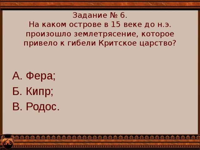    Задание № 6.  На каком острове в 15 веке до н.э. произошло землетрясение, которое привело к гибели Критское царство?      А. Фера; Б. Кипр; В. Родос. 