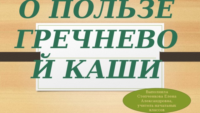 О ПОЛЬЗЕ ГРЕЧНЕВОЙ КАШИ Выполнила Степченкова Елена Александровна, учитель начальных классов 