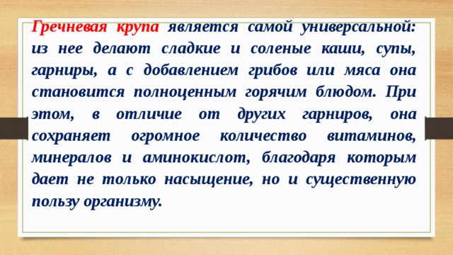 Гречневая крупа является самой универсальной: из нее делают сладкие и соленые каши, супы, гарниры, а с добавлением грибов или мяса она становится полноценным горячим блюдом. При этом, в отличие от других гарниров, она сохраняет огромное количество витаминов, минералов и аминокислот, благодаря которым дает не только насыщение, но и существенную пользу организму. 