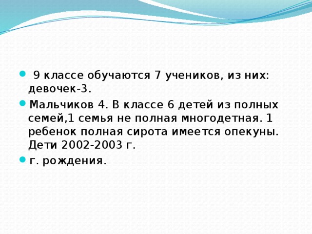  9 классе обучаются 7 учеников, из них: девочек-3. Мальчиков 4. В классе 6 детей из полных семей,1 семья не полная многодетная. 1 ребенок полная сирота имеется опекуны. Дети 2002-2003 г. г. рождения. 