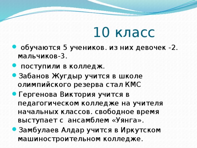  10 класс  обучаются 5 учеников. из них девочек -2. мальчиков-3.  поступили в колледж. Забанов Жугдыр учится в школе олимпийского резерва стал КМС Гергенова Виктория учится в педагогическом колледже на учителя начальных классов. свободное время выступает с ансамблем «Уянга». Замбулаев Алдар учится в Иркутском машиностроительном колледже. 