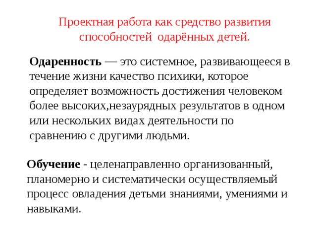 Проектная работа как средство развития способностей одарённых детей. Одаренность — это системное, развивающееся в течение жизни качество психики, которое определяет возможность достижения человеком более высоких,незаурядных результатов в одном или нескольких видах деятельности по сравнению с другими людьми.   Обучение - целенаправленно организованный, планомерно и систематически осуществляемый процесс овладения детьми знаниями, умениями и навыками.