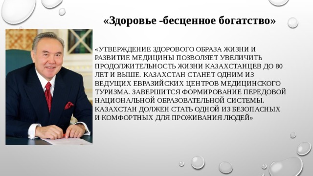«Здоровье -бесценное богатство» «Утверждение здорового образа жизни и развитие медицины позволяет увеличить продолжительность жизни казахстанцев до 80 лет и выше. Казахстан станет одним из ведущих евразийских центров медицинского туризма. Завершится формирование передовой национальной образовательной системы. Казахстан должен стать одной из безопасных и комфортных для проживания людей» 