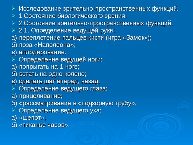 Исследование зрительно-пространственных функций. 1.Состояние биологического зрения. 2.Состояние зрительно-пространственных функций. 2.1. Определение ведущей руки: а) переплетение пальцев кисти (игра «Замок»); б) поза «Наполеона»; в) аплодирование. Определение ведущей ноги: а) попрыгать на 1 ноге; б) встать на одно колено; в) сделать шаг вперед, назад. Определение ведущего глаза: а) прицеливание; б) «рассматривание в «подзорную трубу». Определение ведущего уха: а) «шепот»; б) «тиканье часов». 