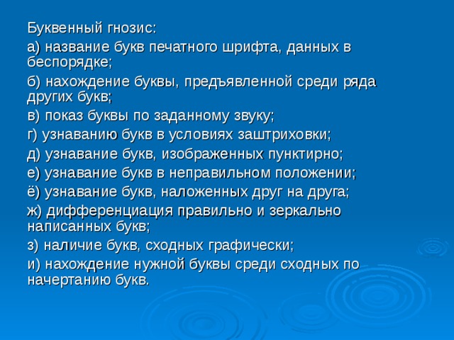 Буквенный гнозис: а) название букв печатного шрифта, данных в беспорядке; б) нахождение буквы, предъявленной среди ряда других букв; в) показ буквы по заданному звуку; г) узнаванию букв в условиях заштриховки; д) узнавание букв, изображенных пунктирно; е) узнавание букв в неправильном положении; ё) узнавание букв, наложенных друг на друга; ж) дифференциация правильно и зеркально написанных букв; з) наличие букв, сходных графически; и) нахождение нужной буквы среди сходных по начертанию букв. 