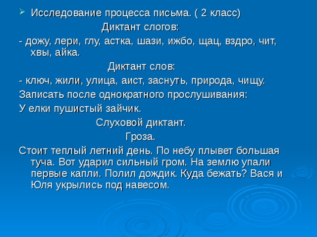 Исследование процесса письма. ( 2 класс)  Диктант слогов: - дожу, лери, глу, астка, шази, ижбо, щац, вздро, чит, хвы, айка.  Диктант слов: - ключ, жили, улица, аист, заснуть, природа, чищу. Записать после однократного прослушивания: У елки пушистый зайчик.  Слуховой диктант.  Гроза. Стоит теплый летний день. По небу плывет большая туча. Вот ударил сильный гром. На землю упали первые капли. Полил дождик. Куда бежать? Вася и Юля укрылись под навесом. 