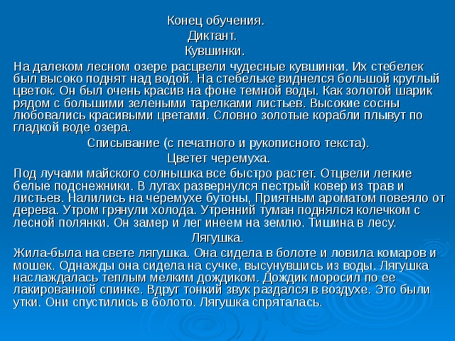  Конец обучения.  Диктант.  Кувшинки. На далеком лесном озере расцвели чудесные кувшинки. Их стебелек был высоко поднят над водой. На стебельке виднелся большой круглый цветок. Он был очень красив на фоне темной воды. Как золотой шарик рядом с большими зелеными тарелками листьев. Высокие сосны любовались красивыми цветами. Словно золотые корабли плывут по гладкой воде озера.  Списывание (с печатного и рукописного текста).  Цветет черемуха. Под лучами майского солнышка все быстро растет. Отцвели легкие белые подснежники. В лугах развернулся пестрый ковер из трав и листьев. Налились на черемухе бутоны, Приятным ароматом повеяло от дерева. Утром грянули холода. Утренний туман поднялся колечком с лесной полянки. Он замер и лег инеем на землю. Тишина в лесу.  Лягушка. Жила-была на свете лягушка. Она сидела в болоте и ловила комаров и мошек. Однажды она сидела на сучке, высунувшись из воды. Лягушка наслаждалась теплым мелким дождиком. Дождик моросил по ее лакированной спинке. Вдруг тонкий звук раздался в воздухе. Это были утки. Они спустились в болото. Лягушка спряталась. 