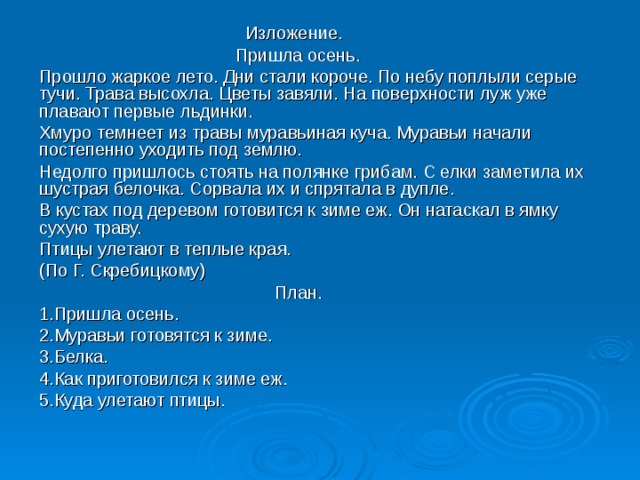  Изложение.  Пришла осень. Прошло жаркое лето. Дни стали короче. По небу поплыли серые тучи. Трава высохла. Цветы завяли. На поверхности луж уже плавают первые льдинки. Хмуро темнеет из травы муравьиная куча. Муравьи начали постепенно уходить под землю. Недолго пришлось стоять на полянке грибам. С елки заметила их шустрая белочка. Сорвала их и спрятала в дупле. В кустах под деревом готовится к зиме еж. Он натаскал в ямку сухую траву. Птицы улетают в теплые края. (По Г. Скребицкому)  План. 1.Пришла осень. 2.Муравьи готовятся к зиме. 3.Белка. 4.Как приготовился к зиме еж. 5.Куда улетают птицы. 