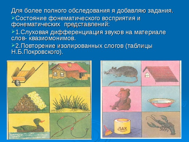 Для более полного обследования я добавляю задания. Состояние фонематического восприятия и фонематических представлений: 1.Слуховая дифференциация звуков на материале слов- квазиомонимов. 2.Повторение изолированных слогов (таблицы Н.Б.Покровского). 