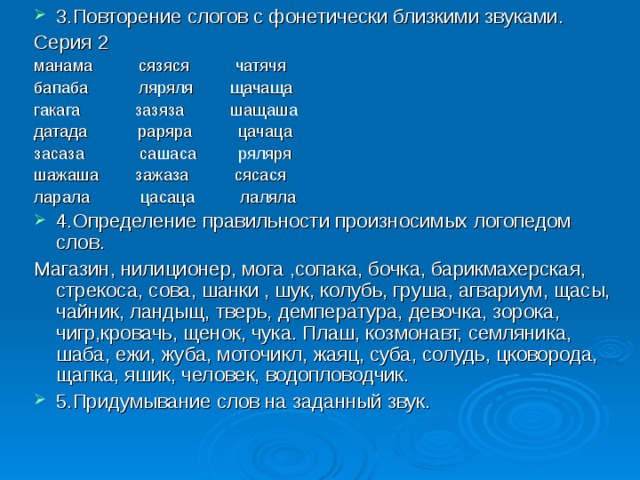 3.Повторение слогов с фонетически близкими звуками. Серия 2 манама сязяся чатячя бапаба ляряля щачаща гакага зазяза шащаша датада раряра цачаца засаза сашаса ряляря шажаша зажаза сясася ларала цасаца лаляла 4.Определение правильности произносимых логопедом слов. Магазин, нилиционер, мога ,сопака, бочка, барикмахерская, стрекоса, сова, шанки , шук, колубь, груша, агвариум, щасы, чайник, ландыщ, тверь, демпература, девочка, зорока, чигр,кровачь, щенок, чука. Плаш, козмонавт, семляника, шаба, ежи, жуба, моточикл, жаяц, суба, солудь, цковорода, щапка, яшик, человек, водопловодчик. 5.Придумывание слов на заданный звук. 