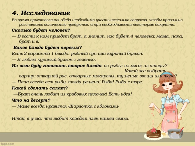  4. Исследование Во время приготовления обеда необходимо учесть несколько вопросов, чтобы правильно рассчитать количество продуктов, а при необходимости некоторые докупить. Сколько будет человек? — В гости к нам приедет брат, а значит, нас будет 4 человека: мама, папа, брат и я.   Какое блюдо будет первым? Есть 2 варианта 1 блюда: рыбный суп или куриный бульон.  — Я люблю куриный бульон с зеленью. Из чего буду готовить второе блюдо : из рыбы; из мяса; из птицы? Какой же выбрать гарнир: отварной рис, отварные макароны, тушеные овощи или пюре?  — Папа всегда ест рыбу, тогда решено! Рыба! Рыба с пюре. Какой сделать салат?  — Брат очень любит из крабовых палочек! Есть идея! Что на десерт?  — Маме всегда нравится «Шарлотка с яблоками»  Итак, я учла, что любит каждый член нашей семьи. 