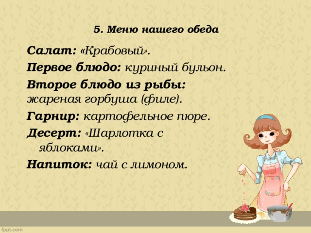 5. Меню нашего обеда Салат: « Крабовый». Первое блюдо: куриный бульон. Второе блюдо из рыбы: жареная горбуша (филе). Гарнир: картофельное пюре. Десерт: «Шарлотка с яблоками». Напиток: чай с лимоном. 