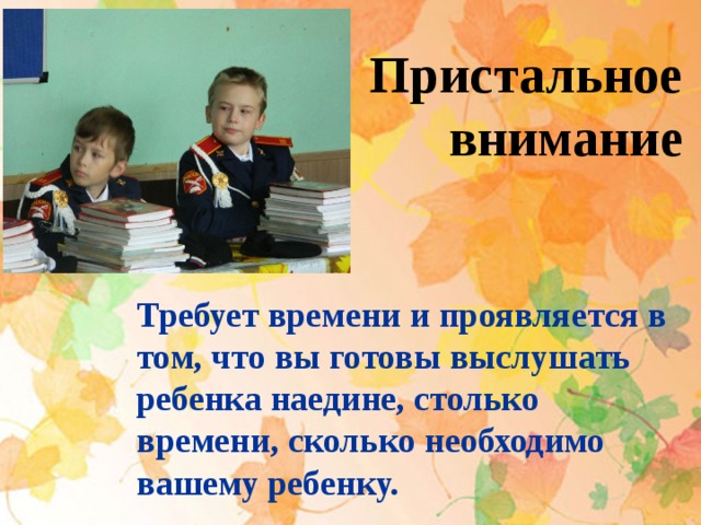 Пристальное внимание  Требует времени и проявляется в том, что вы готовы выслушать ребенка наедине, столько времени, сколько необходимо вашему ребенку. 