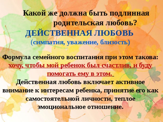 Какой же должна быть подлинная  родительская любовь? Действенная любовь ( симпатия, уважение, близость)  Формула семейного воспитания при этом такова: хочу, чтобы мой ребенок был счастлив, и буду помогать ему в этом.  Действенная любовь включает активное внимание к интересам ребенка, принятие его как самостоятельной личности, теплое эмоциональное отношение.   