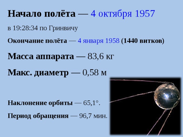 Начало полёта  —  4 октября   1957 в 19:28:34 по Гринвичу Окончание полёта  —  4 января   1958 ( 1440  витков) Масса аппарата  — 83,6 кг Макс. диаметр  — 0,58 м Наклонение орбиты  — 65,1°. Период обращения  — 96,7 мин. 