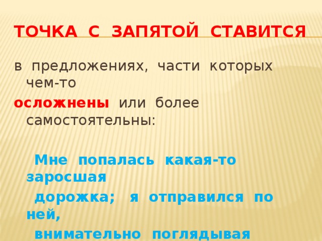 Точка с запятой ставится в предложениях, части которых чем-то осложнены или более самостоятельны:  Мне попалась какая-то заросшая  дорожка; я отправился по ней,  внимательно поглядывая вперед. 