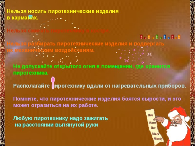 Нельзя носить пиротехнические изделия в карманах.  Нельзя сжигать пиротехнику в костре.   Нельзя разбирать пиротехнические изделия и подвергать их механическим воздействиям.  Не допускайте открытого огня в помещении, где хранится пиротехника.  Располагайте пиротехнику вдали от нагревательных приборов.  Помните, что пиротехнические изделия боятся сырости, и это может отразиться на их работе.   Любую пиротехнику надо зажигать  на расстоянии вытянутой руки 