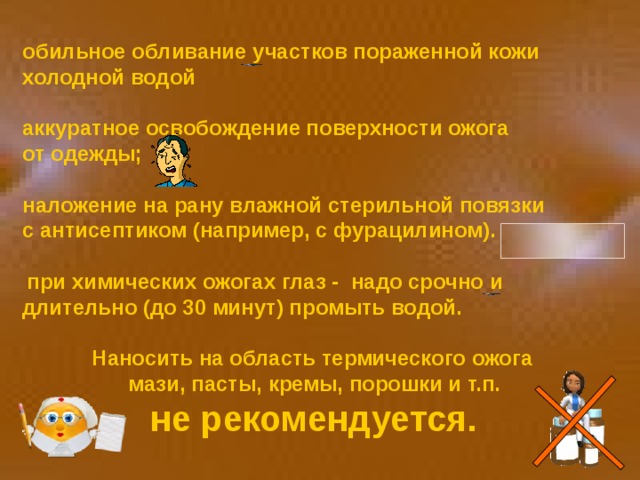 обильное обливание участков пораженной кожи холодной водой  аккуратное освобождение поверхности ожога от одежды;  наложение на рану влажной стерильной повязки с антисептиком (например, с фурацилином).    при химических ожогах глаз - надо срочно и длительно (до 30 минут) промыть водой.  Наносить на область термического ожога  мази, пасты, кремы, порошки и т.п.  не рекомендуется.  