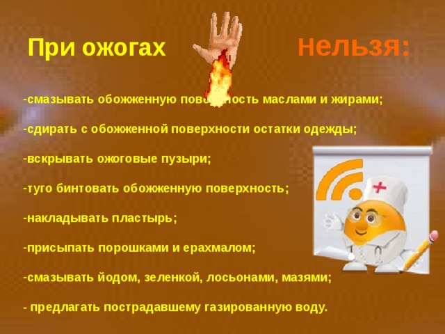  При ожогах Н ельзя:  смазывать обожженную поверхность маслами и жирами;  сдирать с обожженной поверхности остатки одежды;  вскрывать ожоговые пузыри;  туго бинтовать обожженную поверхность;  накладывать пластырь;  присыпать порошками и ерахмалом;  смазывать йодом, зеленкой, лосьонами, мазями;  - предлагать пострадавшему газированную воду. 