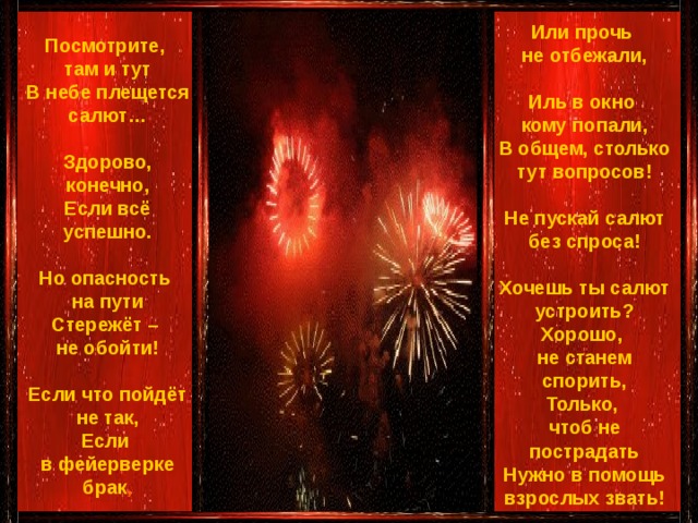 Или прочь не отбежали,  Иль в окно кому попали,  В общем, столько тут вопросов!   Не пускай салют без спроса!   Хочешь ты салют устроить?  Хорошо, не станем спорить,  Только, чтоб не пострадать  Нужно в помощь взрослых звать!  Посмотрите, там и тут  В небе плещется салют…   Здорово, конечно,  Если всё успешно.    Но опасность на пути  Стережёт – не обойти!   Если что пойдёт не так,  Если в фейерверке брак ,    