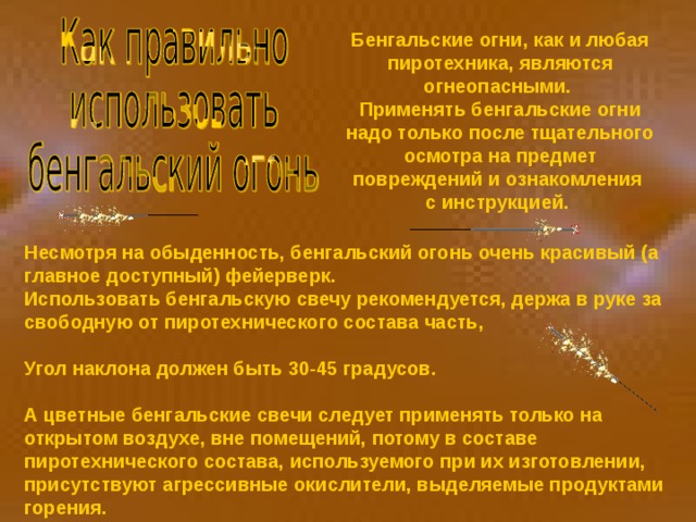 Бенгальские огни, как и любая пиротехника, являются огнеопасными. Применять бенгальские огни надо только после тщательного осмотра на предмет повреждений и ознакомления с инструкцией. Несмотря на обыденность, бенгальский огонь очень красивый (а главное доступный) фейерверк. Использовать бенгальскую свечу рекомендуется, держа в руке за свободную от пиротехнического состава часть,  Угол наклона должен быть 30-45 градусов.  А цветные бенгальские свечи следует применять только на открытом воздухе, вне помещений, потому в составе пиротехнического состава, используемого при их изготовлении, присутствуют агрессивные окислители, выделяемые продуктами горения. 