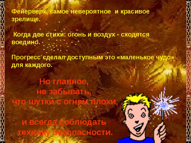 Фейерверк, самое невероятное и красивое зрелище.   Когда две стихи: огонь и воздух - сходятся воедино.  Прогресс сделал доступным это «маленькое чудо» для каждого.      Но главное, не забывать, что шутки с огнем плохи,  и всегда соблюдать технику безопасности. 