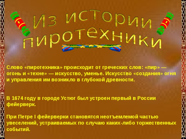 Слово «пиротехника» происходит от греческих слов: «пир» — огонь и «техне» — искусство, уменье. Искусство «создания» огня и управления им возникло в глубокой древности.   В 1674 году в городе Устюг был устроен первый в России фейерверк.  При Петре I фейерверки становятся неотъемлемой частью увеселений, устраиваемых по случаю каких-либо торжественных событий. 