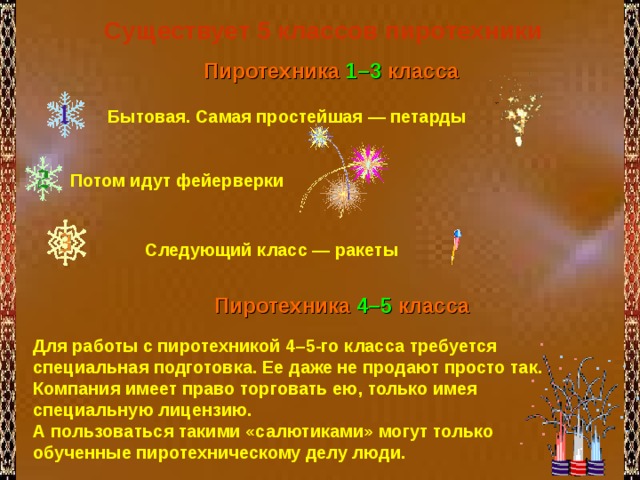 Существует 5 классов пиротехники  Пиротехника 1–3 класса  Бытовая. Самая простейшая — петарды Потом идут фейерверки Следующий класс — ракеты  Пиротехника 4–5 класса Для работы с пиротехникой 4–5-го класса требуется специальная подготовка. Ее даже не продают просто так. Компания имеет право торговать ею, только имея специальную лицензию. А пользоваться такими «салютиками» могут только обученные пиротехническому делу люди. 
