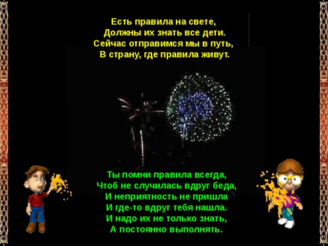 Есть правила на свете,  Должны их знать все дети.  Сейчас отправимся мы в путь,  В страну, где правила живут. Ты помни правила всегда,  Чтоб не случилась вдруг беда,  И неприятность не пришла  И где-то вдруг тебя нашла.  И надо их не только знать,  А постоянно выполнять. 