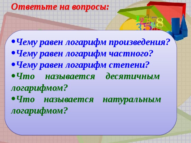  Ответьте на вопросы:   Чему равен логарифм произведения? Чему равен логарифм частного? Чему равен логарифм степени? Чему равен логарифм степени? Чему равен логарифм степени? Чему равен логарифм степени? Что называется десятичным  логарифмом? Что называется натуральным  логарифмом? Что называется десятичным  логарифмом? Что называется натуральным  логарифмом? Что называется десятичным  логарифмом? Что называется натуральным  логарифмом? Что называется десятичным  логарифмом? Что называется натуральным  логарифмом?                   