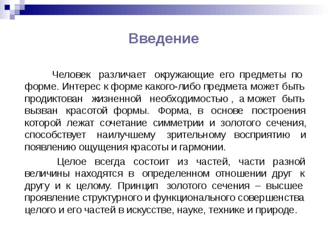 Введение  Человек различает окружающие его предметы по форме. Интерес к форме какого-либо предмета может быть продиктован жизненной необходимостью , а может быть вызван красотой формы. Форма, в основе построения которой лежат сочетание симметрии и золотого сечения, способствует наилучшему зрительному восприятию и появлению ощущения красоты и гармонии.  Целое всегда состоит из частей, части разной величины находятся в определенном отношении друг к другу и к целому. Принцип золотого сечения – высшее проявление структурного и функционального совершенства целого и его частей в искусстве, науке, технике и природе. 