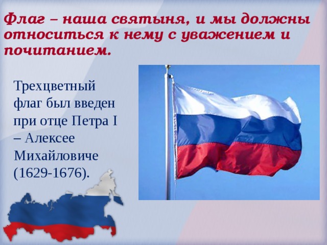 Флаг – наша святыня, и мы должны относиться к нему с уважением и почитанием. Трехцветный флаг был введен при отце Петра I – Алексее Михайловиче (1629-1676). 
