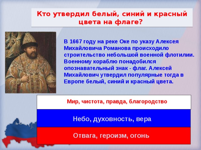 Кто утвердил белый, синий и красный цвета на флаге? В 1667 году на реке Оке по указу Алексея Михайловича Романова происходило строительство небольшой военной флотилии. Военному кораблю понадобился опознавательный знак - флаг. Алексей Михайлович утвердил популярные тогда в Европе белый, синий и красный цвета. Мир, чистота, правда, благородство Небо, духовность, вера Отвага, героизм, огонь 